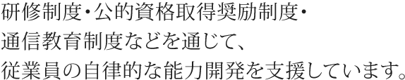 研修制度・公的資格取得奨励制度・通信教育制度などを通じて、従業員の自律的な能力開発を支援しています。