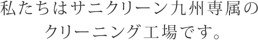 私たちはサニクリーン九州専属のクリーニング工場です。