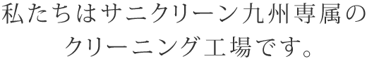 私たちはサニクリーン九州専属のクリーニング工場です。